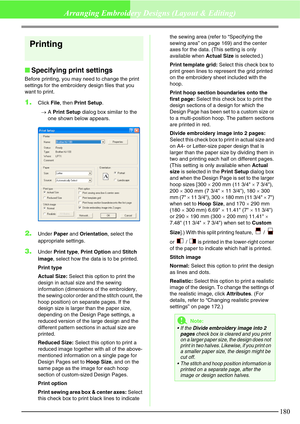 Page 186180
Arranging Embroidery Designs (Layout & Editing)
Printing
Specifying print settings
Before printing, you may need to change the print 
settings for the embroidery design files that you 
want to print.
1.Click File, then Print Setup.
→A Print Setup dialog box similar to the 
one shown below appears.
2.Under Paper and Orientation, select the 
appropriate settings.
3.Under Print type, Print Option and Stitch 
image, select how the data is to be printed.
Print type
Actual Size: Select this option to...