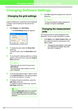 Page 189183
Arranging Embroidery Designs (Layout & Editing)
Changing Software Settings
Changing the grid settings
A grid of dotted lines or solid lines can be displayed 
or hidden, and the spacing for the grid can be 
adjusted.
1.Click Display, then Grid Setup.
→The Grid Setting dialog box appears.
2.To display the grid, select the Show Grid 
check box. 
To hide the grid, clear the Show Grid check 
box.
3.To use the grid for aligning patterns or creating 
patterns of the same size, select the Snap to 
Grid check...