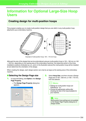 Page 190184
Arranging Embroidery Designs (Layout & Editing)
Information for Optional Large-Size Hoop 
Users
Creating design for multi-position hoops
This program enables you to create multi-position design that you can stitch in any multi-position hoop 
attached to your embroidery machine.
Although the size of the design that can be embroidered using an multi-position hoop is 130 × 180 mm (or 100 
× 100 mm, depending on the sewing area of the embroidery machine), first determine which of the three 
installation...