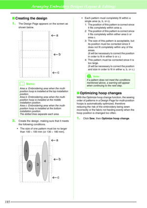 Page 191185
Arranging Embroidery Designs (Layout & Editing)
Creating the design
1.
The Design Page appears on the screen as 
shown below.
2.Create the design, making sure that it meets 
the following conditions.
The size of one pattern must be no larger 
than 100 × 100 mm (or 130 × 180 mm).Each pattern must completely fit within a 
single area (a, b, or c).
1: The position of this pattern is correct since 
it fits completely within area a.
2: The position of this pattern is correct since 
it fits completely...