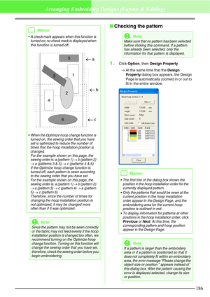 Page 192186
Arranging Embroidery Designs (Layout & Editing)
Checking the pattern
1.
Click Option, then Design Property.
→At the same time that the Design 
Property dialog box appears, the Design 
Page is automatically zoomed in or out to 
fit in the entire window.
bMemo:
 A check mark appears when this function is 
turned on; no check mark is displayed when 
this function is turned off.
 When the Optimize hoop change function is 
turned on, the sewing order that you have 
set is optimized to reduce the number...