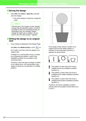 Page 193187
Arranging Embroidery Designs (Layout & Editing)
Saving the design
1.
Click File, then Save or Save As, and then 
save the design.
→The entire design is saved as a single file 
(.pes).
Writing the design to an original 
card
1.
If your design is displayed in the Design Page, 
click File, then Write to Card, or click   on 
the Toolbar, and then write the design to an 
original card.
A design for a multi-position hoop is created 
by considering the pattern in each hoop 
installation position as one...