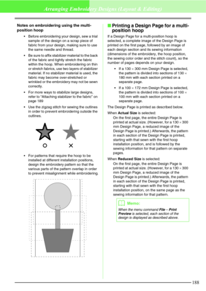 Page 194188
Arranging Embroidery Designs (Layout & Editing)
Notes on embroidering using the multi-
position hoop
Before embroidering your design, sew a trial 
sample of the design on a scrap piece of 
fabric from your design, making sure to use 
the same needle and thread.
Be sure to affix stabilizer material to the back 
of the fabric and tightly stretch the fabric 
within the hoop. When embroidering on thin 
or stretch fabrics, use two layers of stabilizer 
material. If no stabilizer material is used, the...