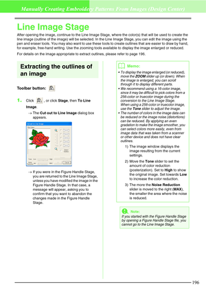 Page 202196
Manually Creating Embroidery Patterns From Images (Design Center)
Line Image Stage
After opening the image, continue to the Line Image Stage, where the color(s) that will be used to create the 
line image (outline of the image) will be selected. In the Line Image Stage, you can edit the image using the 
pen and eraser tools. You may also want to use these tools to create outlines that are easier to draw by hand, 
for example, free-hand writing. Use the zooming tools available to display the image...