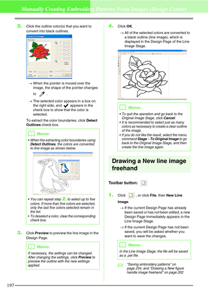 Page 203197
Manually Creating Embroidery Patterns From Images (Design Center)
2.Click the outline color(s) that you want to 
convert into black outlines.
→When the pointer is moved over the 
image, the shape of the pointer changes 
to .
→The selected color appears in a box on 
the right side, and   appears in the 
check box to show that the color is 
selected.
To extract the color boundaries, click Detect 
Outlines check box.
3.Click Preview to preview the line image in the 
Design Page.
4.Click OK.
→All of the...