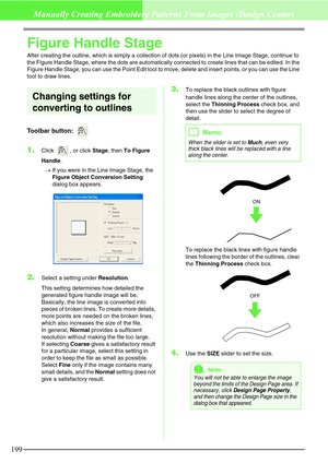 Page 205199
Manually Creating Embroidery Patterns From Images (Design Center)
Figure Handle Stage
After creating the outline, which is simply a collection of dots (or pixels) in the Line Image Stage, continue to 
the Figure Handle Stage, where the dots are automatically connected to create lines that can be edited. In the 
Figure Handle Stage, you can use the Point Edit tool to move, delete and insert points, or you can use the Line 
tool to draw lines.
Changing settings for 
converting to outlines
Toolbar...