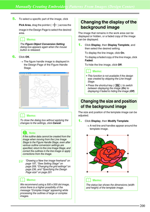 Page 206200
Manually Creating Embroidery Patterns From Images (Design Center)
5.To select a specific part of the image, click 
Pick Area, drag the pointer ( ) across the 
image in the Design Page to select the desired 
area.
6.Click OK.
→The figure handle image is displayed in 
the Design Page of the Figure Handle 
Stage.
c“Drawing a New line image freehand” on 
page 197, “Sew Setting Stage” on 
page 209, “Changing the grid settings” on 
page 236, and “Specifying the Design 
Page size” on page 201
Changing the...