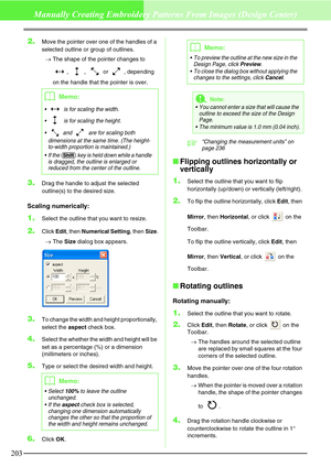 Page 209203
Manually Creating Embroidery Patterns From Images (Design Center)
2.Move the pointer over one of the handles of a 
selected outline or group of outlines.
→The shape of the pointer changes to 
, ,  or , depending 
on the handle that the pointer is over.
3.Drag the handle to adjust the selected 
outline(s) to the desired size.
Scaling numerically:
1.Select the outline that you want to resize.
2.Click Edit, then Numerical Setting, then Size.
→The Size dialog box appears.
3.To change the width and height...