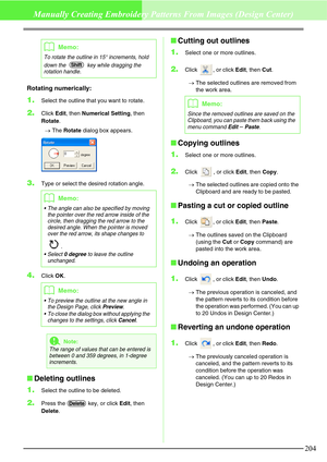 Page 210204
Manually Creating Embroidery Patterns From Images (Design Center)
Rotating numerically:
1.Select the outline that you want to rotate.
2.Click Edit, then Numerical Setting, then 
Rotate.
→The Rotate dialog box appears.
3.Type or select the desired rotation angle.
4.Click OK.
Deleting outlines
1.
Select the outline to be deleted.
2.Press the   key, or click Edit, then 
Delete.
Cutting out outlines
1.
Select one or more outlines.
2.Click , or click Edit, then Cut.
→The selected outlines are removed...