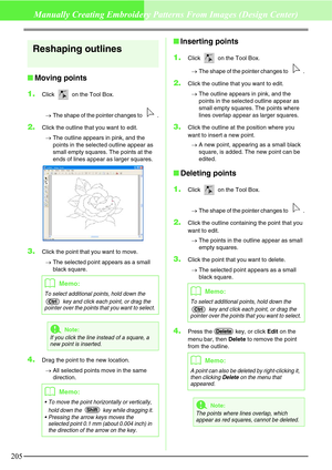 Page 211205
Manually Creating Embroidery Patterns From Images (Design Center)
Reshaping outlines
Moving points
1.
Click   on the Tool Box. 
→The shape of the pointer changes to  .
2.Click the outline that you want to edit.
→The outline appears in pink, and the 
points in the selected outline appear as 
small empty squares. The points at the 
ends of lines appear as larger squares. 
3.Click the point that you want to move. 
→The selected point appears as a small 
black square.
4.Drag the point to the new...