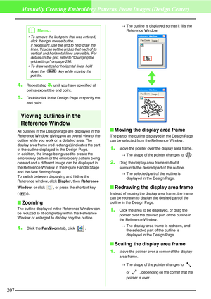 Page 213207
Manually Creating Embroidery Patterns From Images (Design Center)
4.Repeat step 3. until you have specified all 
points except the end point.
5.Double-click in the Design Page to specify the 
end point.
Viewing outlines in the 
Reference Window
All outlines in the Design Page are displayed in the 
Reference Window, giving you an overall view of the 
outline while you work on a detailed area. The 
display area frame (red rectangle) indicates the part 
of the outline displayed in the Design Page.
In...