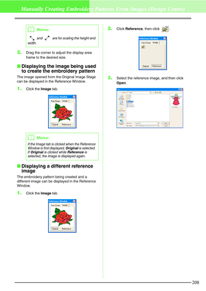 Page 214208
Manually Creating Embroidery Patterns From Images (Design Center)
2.Drag the corner to adjust the display area 
frame to the desired size.
Displaying the image being used 
to create the embroidery pattern
The image opened from the Original Image Stage 
can be displayed in the Reference Window.
1.Click the Image tab.
Displaying a different reference 
image
The embroidery pattern being created and a 
different image can be displayed in the Reference 
Window.
1.Click the Image tab.
2.Click Reference,...