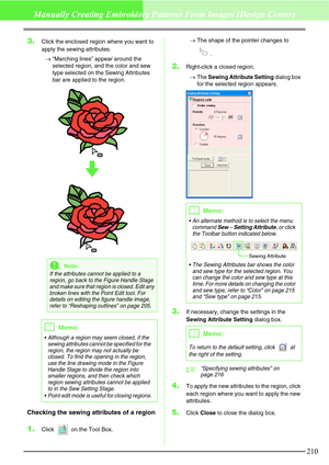 Page 216210
Manually Creating Embroidery Patterns From Images (Design Center)
3.Click the enclosed region where you want to 
apply the sewing attributes.
→“Marching lines” appear around the 
selected region, and the color and sew 
type selected on the Sewing Attributes 
bar are applied to the region.
Checking the sewing attributes of a region
1.Click   on the Tool Box.→The shape of the pointer changes to 
.
2.Right-click a closed region.
→The Sewing Attribute Setting dialog box 
for the selected region appears....