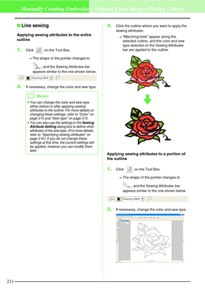 Page 217211
Manually Creating Embroidery Patterns From Images (Design Center)
Line sewing
Applying sewing attributes to the entire 
outline
1.Click   on the Tool Box.
→The shape of the pointer changes to 
, and the Sewing Attributes bar 
appears similar to the one shown below.
2.If necessary, change the color and sew type.
3.Click the outline where you want to apply the 
sewing attributes.
→“Marching lines” appear along the 
selected outline, and the color and sew 
type selected on the Sewing Attributes 
bar...