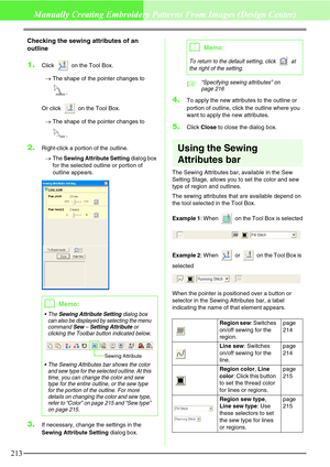 Page 219213
Manually Creating Embroidery Patterns From Images (Design Center)
Checking the sewing attributes of an 
outline
1.Click   on the Tool Box.
→The shape of the pointer changes to 
.
Or click   on the Tool Box.
→The shape of the pointer changes to 
.
2.Right-click a portion of the outline.
→The Sewing Attribute Setting dialog box 
for the selected outline or portion of 
outline appears. 
3.If necessary, change the settings in the 
Sewing Attribute Setting dialog box.
c“Specifying sewing attributes” on...