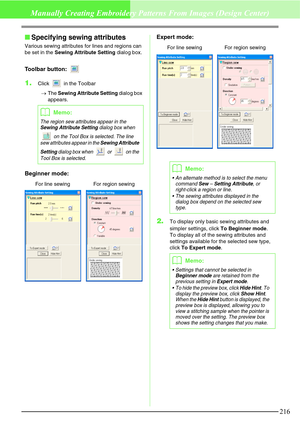 Page 222216
Manually Creating Embroidery Patterns From Images (Design Center)
Specifying sewing attributes
Various sewing attributes for lines and regions can 
be set in the Sewing Attribute Setting dialog box.
Toolbar button: 
1.Click   in the Toolbar
→The Sewing Attribute Setting dialog box 
appears.
Beginner mode:Expert mode:
2.To display only basic sewing attributes and 
simpler settings, click To Beginner mode.
To display all of the sewing attributes and 
settings available for the selected sew type,...