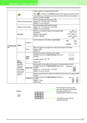 Page 228222
Manually Creating Embroidery Patterns From Images (Design Center)
Programmable 
fill
Select a pattern for programmable fill stitch.
Click
 , and then, in the Browse dialog box that appeared, select the folder 
containing the .pas file that you want to use. Double-click the desired pattern, or 
select it, and then click OK.
Width (horizontal length)Sets the programmable fill pattern width.
Range: 5.0 – 10.0 mm (0.20 – 0.39 inch)
Default: 7.5 mm (0.30 inch)
Height (vertical length)Sets the programmable...