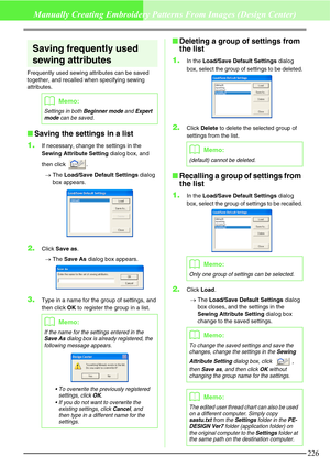 Page 232226
Manually Creating Embroidery Patterns From Images (Design Center)
Saving frequently used 
sewing attributes
Frequently used sewing attributes can be saved 
together, and recalled when specifying sewing 
attributes.
Saving the settings in a list
1.
If necessary, change the settings in the 
Sewing Attribute Setting dialog box, and 
then click  .
→The Load/Save Default Settings dialog 
box appears.
2.Click Save as.
→The Save As dialog box appears.
3.Type in a name for the group of settings, and 
then...