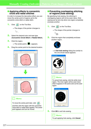 Page 233227
Manually Creating Embroidery Patterns From Images (Design Center)
Applying effects to concentric 
circle and radial stitches
In order to increase the decorative effect, you can 
move the center point of regions set to the 
concentric circle stitch or radial stitch.
1.Click   on the Tool Box.
→The shape of the pointer changes to 
.
2.Select the desired color and sew type 
(Concentric Circle Stitch or Radial Stitch).
3.Click the region.
→The center point ( ) appears.
4.Drag the center point to the...