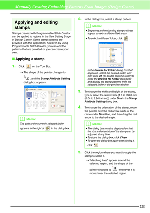 Page 234228
Manually Creating Embroidery Patterns From Images (Design Center)
Applying and editing 
stamps
Stamps created with Programmable Stitch Creator 
can be applied to regions in the Sew Setting Stage 
of Design Center. Some stamp patterns are 
provided with this application; however, by using 
Programmable Stitch Creator, you can edit the 
patterns that are provided or you can create your 
own.
Applying a stamp
1.
Click   on the Tool Box.
→The shape of the pointer changes to 
, and the Stamp Attribute...