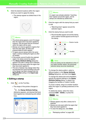 Page 235229
Manually Creating Embroidery Patterns From Images (Design Center)
6.Click the desired locations within the region 
where you want to apply the stamp.
→The stamps appear as dotted lines in the 
region.
Editing a stamp
1.
Click   on the Tool Box.
→The shape of the pointer changes to 
, the Stamp Attribute Setting 
dialog box appears, and stamps that have 
been applied are indicated by pink dotted 
lines.
2.Click the region with the stamp that you want 
to edit.
→“Marching lines” appear around the...