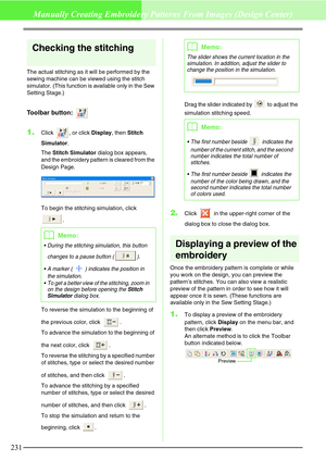 Page 237231
Manually Creating Embroidery Patterns From Images (Design Center)
Checking the stitching
The actual stitching as it will be performed by the 
sewing machine can be viewed using the stitch 
simulator. (This function is available only in the Sew 
Setting Stage.)
Toolbar button: 
1.Click  , or click Display, then Stitch 
Simulator.
The Stitch Simulator dialog box appears, 
and the embroidery pattern is cleared from the 
Design Page.
To begin the stitching simulation, click 
.
To reverse the simulation...