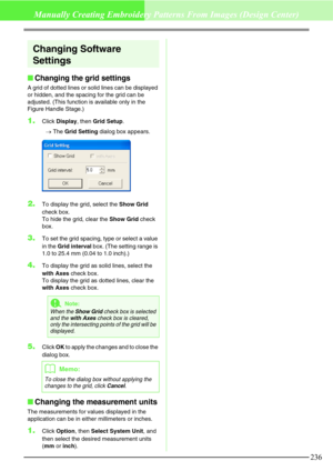 Page 242236
Manually Creating Embroidery Patterns From Images (Design Center)
Changing Software 
Settings
Changing the grid settings
A grid of dotted lines or solid lines can be displayed 
or hidden, and the spacing for the grid can be 
adjusted. (This function is available only in the 
Figure Handle Stage.)
1.Click Display, then Grid Setup.
→The Grid Setting dialog box appears. 
2.To display the grid, select the Show Grid 
check box. 
To hide the grid, clear the Show Grid check 
box.
3.To set the grid spacing,...