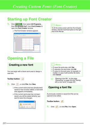 Page 243237
Creating Custom Fonts (Font Creator)
Starting up Font Creator
1.Click  , then select All Programs, 
then PE-DESIGN Ver7, then Font Creator to 
open the Font Creator window.
→The Font Creator window appears.
Opening a File
Creating a new font
You can begin with a blank work area to design a 
new font.
Toolbar button: 
1.Click  , or click File, then New.
→If the current work area has already been 
saved or has not been edited, a new work 
area appears immediately.
→If the current work area has not been...