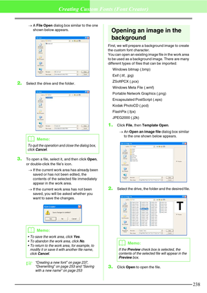 Page 244238
Creating Custom Fonts (Font Creator)
→A File Open dialog box similar to the one 
shown below appears.
2.Select the drive and the folder.
3.To open a file, select it, and then click Open, 
or double-click the file’s icon.
→If the current work area has already been 
saved or has not been edited, the 
contents of the selected file immediately 
appear in the work area.
→If the current work area has not been 
saved, you will be asked whether you 
want to save the changes.
c“Creating a new font” on page...