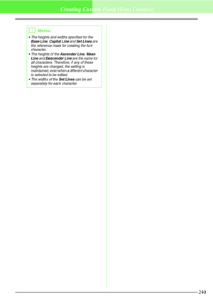 Page 246240
Creating Custom Fonts (Font Creator)
b
Memo:
 The heights and widths specified for the Base Line, Capital Line and Set Lines are 
the reference mask for creating the font 
character.
 The heights of the 
Ascender Line, Mean 
Line and Descender Line are the same for 
all characters. Therefore, if any of these 
heights are changed, the setting is 
maintained, even when a different character 
is selected to be edited.
 The widths of the 
Set Lines can be set 
separately for each character. 