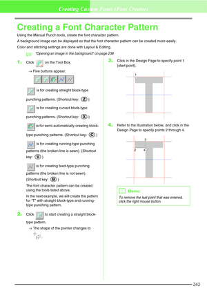 Page 248242
Creating Custom Fonts (Font Creator)
Creating a Font Character Pattern
Using the Manual Punch tools, create the font character pattern.
A background image can be displayed so that the font character pattern can be created more easily.
Color and stitching settings are done with Layout & Editing.
c“Opening an image in the background” on page 238
1.Click   on the Tool Box.
→Five buttons appear: 
 is for creating straight block-type 
punching patterns. (Shortcut key:  )
 is for creating curved block-type...