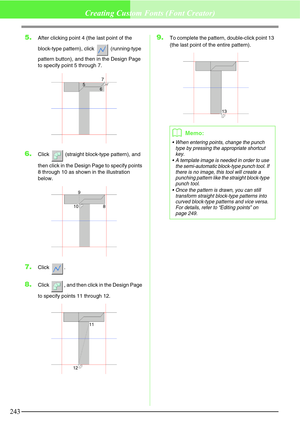 Page 249243
Creating Custom Fonts (Font Creator)
5.After clicking point 4 (the last point of the 
block-type pattern), click   (running-type 
pattern button), and then in the Design Page 
to specify point 5 through 7.
6.Click   (straight block-type pattern), and 
then click in the Design Page to specify points 
8 through 10 as shown in the illustration 
below.
7.Click .
8.Click  , and then click in the Design Page 
to specify points 11 through 12.
9.To complete the pattern, double-click point 13 
(the last point...