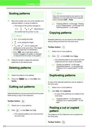 Page 251245
Creating Custom Fonts (Font Creator)
Scaling patterns
1.Move the pointer over one of the handles of a 
selected pattern or group of patterns.
→The shape of the pointer changes to 
,  ,   or  , depending on 
the handle that the pointer is over.
2.Drag the handle to adjust the selected 
pattern(s) to the desired size.
Deleting patterns
1.Select the pattern to be deleted.
2.Press the   key, or click Edit, then 
Delete.
Cutting out patterns
Selected pattern(s) can be removed from the screen 
while saving...