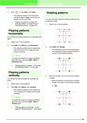 Page 252246
Creating Custom Fonts (Font Creator)
1.Click  , or click Edit, then Paste.
→The patterns saved on the Clipboard 
(using the Cut or Copy command) are 
pasted into the work area.
c“Cutting out patterns” on page 245, 
“Copying patterns” on page 245 and 
“Duplicating patterns” on page 245
Flipping patterns 
horizontally
You can flip the selected pattern(s) horizontally (left/
right).
1.Select one or more patterns.
2.Click Edit, then Mirror, then Horizontal.
→The selected pattern(s) are replaced by 
their...