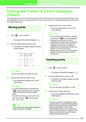 Page 254248
Creating Custom Fonts (Font Creator)
Editing the Points of a Font Character 
Pattern
The points that you move or insert are positioned at the intersection of the horizontal and vertical lines of the 
grid. Regardless of where you drag a point to or insert a point on the line, it will automatically be positioned at 
the nearest intersection.
Moving points
1.Click   on the Tool Box. 
→The shape of the pointer changes to  .
2.Click the pattern that you want to edit. 
→The points in the pattern appear as...