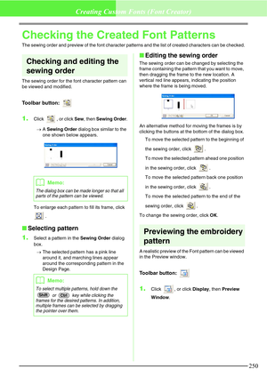 Page 256250
Creating Custom Fonts (Font Creator)
Checking the Created Font Patterns
The sewing order and preview of the font character patterns and the list of created characters can be checked.
Checking and editing the 
sewing order
The sewing order for the font character pattern can 
be viewed and modified.
Toolbar button: 
1.Click  , or click Sew, then Sewing Order.
→A Sewing Order dialog box similar to the 
one shown below appears.
To enlarge each pattern to fill its frame, click 
 .
Selecting pattern
1....