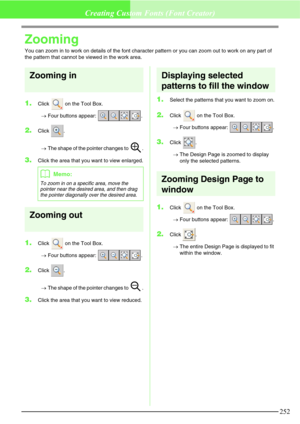 Page 258252
Creating Custom Fonts (Font Creator)
Zooming
You can zoom in to work on details of the font character pattern or you can zoom out to work on any part of 
the pattern that cannot be viewed in the work area.
Zooming in
1.Click   on the Tool Box.
→Four buttons appear:  .
2.Click .
→The shape of the pointer changes to  .
3.Click the area that you want to view enlarged.
Zooming out
1.Click   on the Tool Box.
→Four buttons appear:  .
2.Click .
→The shape of the pointer changes to  .
3.Click the area that...