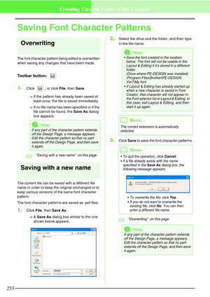 Page 259253
Creating Custom Fonts (Font Creator)
Saving Font Character Patterns
Overwriting
The font character pattern being edited is overwritten 
when saving any changes that have been made.
Toolbar button: 
1.Click  , or click File, then Save.
→If the pattern has already been saved at 
least once, the file is saved immediately.
→If no file name has been specified or if the 
file cannot be found, the Save As dialog 
box appears.
c“Saving with a new name”  on this page 
Saving with a new name
The current file...