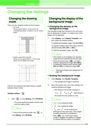 Page 260254
Creating Custom Fonts (Font Creator)
Changing the Settings
Changing the drawing 
mode
There are two drawing modes in Font Creator.
Fill mode
Blocks appear filled in. In this mode, the 
overlapping positions of patterns can be viewed 
better.
Outline mode (Fill mode Off)
Blocks do not appear filled in. In this mode, 
points can be edited more easily.
Perform the operation described below to switch 
between these modes.
Toolbar button: 
1.Click  , or click Display, then Fill Mode. 
→The mode switches...