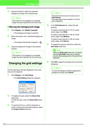 Page 261255
Creating Custom Fonts (Font Creator)
3.Drag the handle to adjust the selected 
background image to the desired size.
Moving the background image
1.
Click Display, then Modify Template.
→The background image is selected.
2.Move the pointer over a selected background 
image.
→The shape of the pointer changes to  .
3.Drag the background image to the desired 
location.
Changing the grid settings
The line spacing in the grid displayed in the work 
area can be adjusted.
1.Click Display, then Grid Setup....