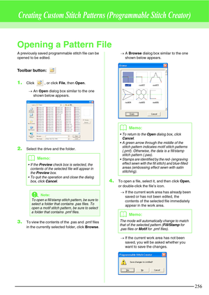 Page 262256
Creating Custom Stitch Patterns (Programmable Stitch Creator)
Opening a Pattern File
A previously saved programmable stitch file can be 
opened to be edited.
Toolbar button: 
1.Click  , or click File, then Open.
→An Open dialog box similar to the one 
shown below appears.
2.Select the drive and the folder.
3.To view the contents of the .pas and .pmf files 
in the currently selected folder, click Browse.→A Browse dialog box similar to the one 
shown below appears.
4.To open a file, select it, and then...