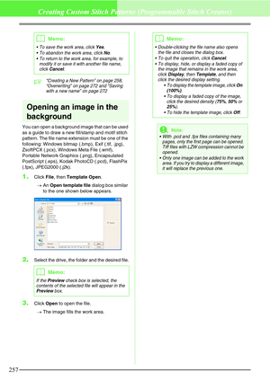 Page 263257
Creating Custom Stitch Patterns (Programmable Stitch Creator)
c“Creating a New Pattern” on page 258, 
“Overwriting” on page 272 and “Saving 
with a new name” on page 272
Opening an image in the 
background
You can open a background image that can be used 
as a guide to draw a new fill/stamp and motif stitch 
pattern. The file name extension must be one of the 
following: Windows bitmap (.bmp), Exif (.tif, .jpg), 
ZsoftPCX (.pcx), Windows Meta File (.wmf), 
Portable Network Graphics (.png),...