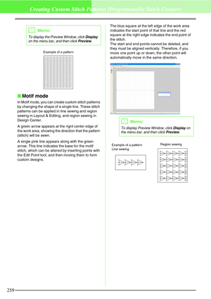 Page 265259
Creating Custom Stitch Patterns (Programmable Stitch Creator)
Motif mode
In Motif mode, you can create custom stitch patterns 
by changing the shape of a single line. These stitch 
patterns can be applied in line sewing and region 
sewing in Layout & Editing, and region sewing in 
Design Center.
A green arrow appears at the rignt center edge of 
the work area, showing the direction that the pattern 
(stitch) will be sewn.
A single pink line appears along with the green 
arrow. This line indicates...