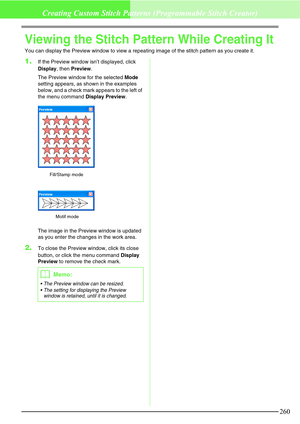 Page 266260
Creating Custom Stitch Patterns (Programmable Stitch Creator)
Viewing the Stitch Pattern While Creating It
You can display the Preview window to view a repeating image of the stitch pattern as you create it.
1.If the Preview window isn’t displayed, click 
Display, then Preview.
The Preview window for the selected Mode 
setting appears, as shown in the examples 
below, and a check mark appears to the left of 
the menu command Display Preview.
The image in the Preview window is updated 
as you enter...