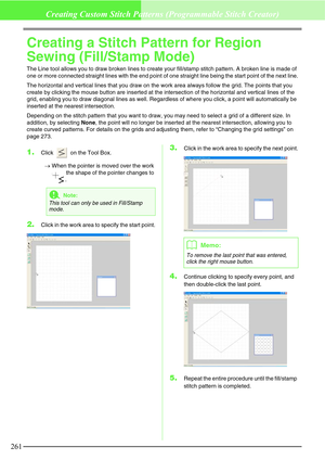 Page 267261
Creating Custom Stitch Patterns (Programmable Stitch Creator)
Creating a Stitch Pattern for Region 
Sewing (Fill/Stamp Mode)
The Line tool allows you to draw broken lines to create your fill/stamp stitch pattern. A broken line is made of 
one or more connected straight lines with the end point of one straight line being the start point of the next line.
The horizontal and vertical lines that you draw on the work area always follow the grid. The points that you 
create by clicking the mouse button are...