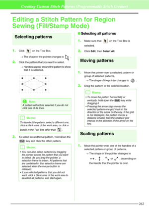 Page 268262
Creating Custom Stitch Patterns (Programmable Stitch Creator)
Editing a Stitch Pattern for Region 
Sewing (Fill/Stamp Mode)
Selecting patterns
1.Click   on the Tool Box. 
→The shape of the pointer changes to  .
2.Click the pattern that you want to select.
→Handles appear around the pattern to show 
that it is selected.
3.To select an additional pattern, hold down the 
 key and click the other pattern.
Selecting all patterns
1.
Make sure that   on the Tool Box is 
selected.
2.Click Edit, then Select...