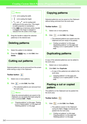 Page 269263
Creating Custom Stitch Patterns (Programmable Stitch Creator)
2.Drag the handle to adjust the selected 
pattern(s) to the desired size.
Deleting patterns
1.Select the pattern to be deleted.
2.Press the   key, or click Edit, then 
Delete.
Cutting out patterns
Selected pattern(s) can be removed from the screen 
while saving a copy in the Clipboard.
Toolbar button: 
1.Select one or more patterns.
2.Click  , or click Edit, then Cut.
→The selected patterns are removed from 
the work area.
c“Copying...