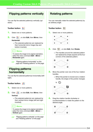 Page 270264
Creating Custom Stitch Patterns (Programmable Stitch Creator)
Flipping patterns vertically
You can flip the selected pattern(s) vertically (up/
down).
Toolbar button: 
1.Select one or more patterns.
2.Click  , or click Edit, then Mirror, then 
Horizontal.
→The selected pattern(s) are replaced by 
their horizontal mirror image (top and 
bottom inverted).
c“Flipping patterns horizontally” on this 
page and “Rotating patterns” on this page
Flipping patterns 
horizontally
You can flip the selected...