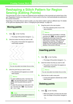 Page 272266
Creating Custom Stitch Patterns (Programmable Stitch Creator)
Reshaping a Stitch Pattern for Region 
Sewing (Editing Points)
The points that you move or insert are positioned at the intersection of the horizontal and vertical lines of the 
grid. Regardless of where you drag a point to or insert a point on the line, it will automatically be positioned at 
the nearest intersection.
Depending on the stitch that you want to create, you may need to select a grid of a different size. For details 
on the...