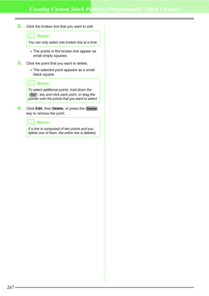 Page 273267
Creating Custom Stitch Patterns (Programmable Stitch Creator)
2.Click the broken line that you want to edit.
→The points in the broken line appear as 
small empty squares.
3.Click the point that you want to delete.
→The selected point appears as a small 
black square.
4.Click Edit, then Delete, or press the   
key to remove the point.
bMemo:
You can only select one broken line at a time.
bMemo:
To select additional points, hold down the 
 key and click each point, or drag the 
pointer over the points...